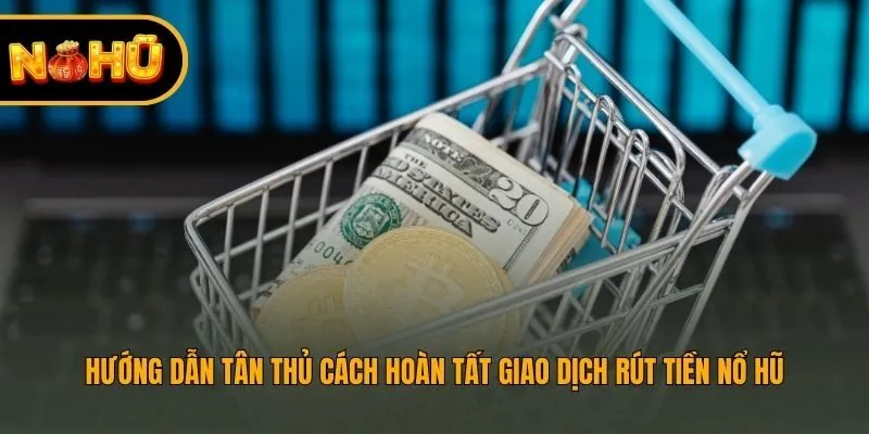 Hướng dẫn tân thủ cách hoàn tất giao dịch rút tiền nổ hũ
